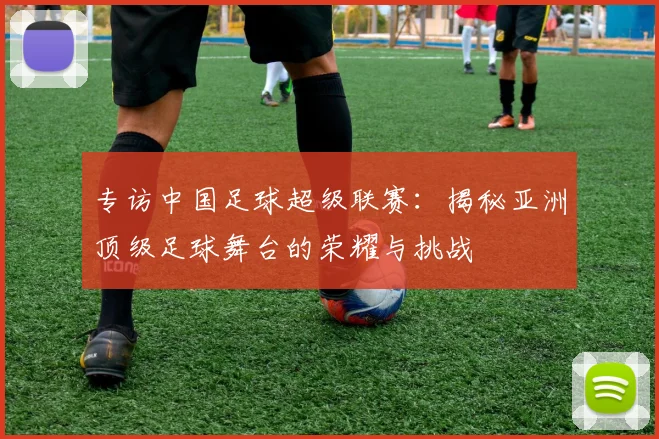 专访中国足球超级联赛:揭秘亚洲顶级足球舞台的荣耀与挑战