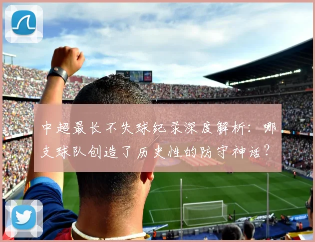 中超最长不失球纪录深度解析：哪支球队创造了历史性的防守神话？_20260610190423