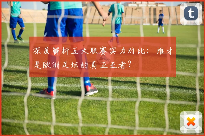 深度解析五大联赛实力对比：谁才是欧洲足坛的真正王者？