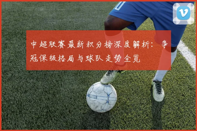 中超联赛最新积分榜深度解析：争冠保级格局与球队走势全览