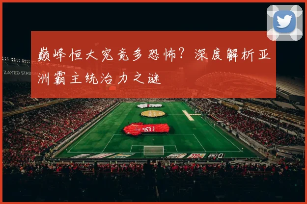 巅峰恒大究竟多恐怖？深度解析亚洲霸主统治力之谜