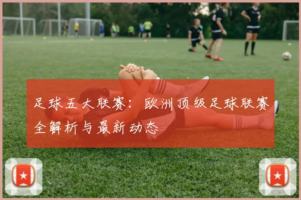 足球五大联赛：欧洲顶级足球联赛全解析与最新动态