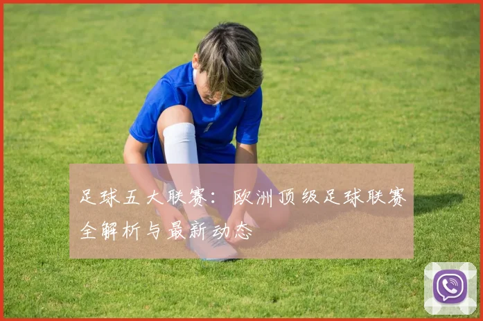 足球五大联赛：欧洲顶级足球联赛全解析与最新动态