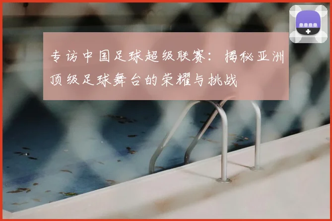 专访中国足球超级联赛:揭秘亚洲顶级足球舞台的荣耀与挑战