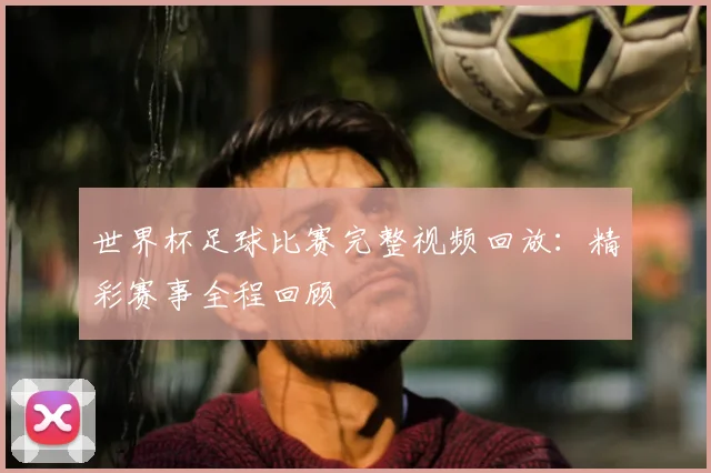 世界杯足球比赛完整视频回放：精彩赛事全程回顾