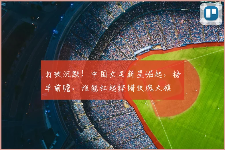 打破沉默！中国女足新星崛起，榜单前瞻，谁能扛起铿锵玫瑰大旗