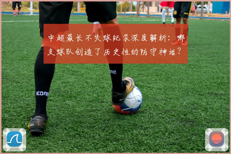 中超最长不失球纪录深度解析：哪支球队创造了历史性的防守神话？_20260610190423