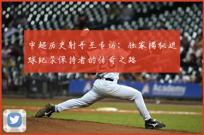 中超历史射手王专访：独家揭秘进球纪录保持者的传奇之路