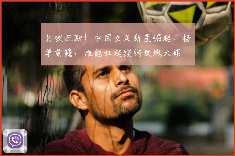 打破沉默！中国女足新星崛起，榜单前瞻，谁能扛起铿锵玫瑰大旗