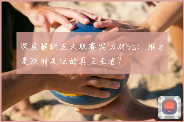 深度解析五大联赛实力对比：谁才是欧洲足坛的真正王者？